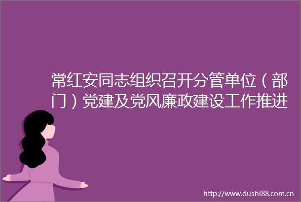 常红安同志组织召开分管单位（部门）党建及党风廉政建设工作推进会