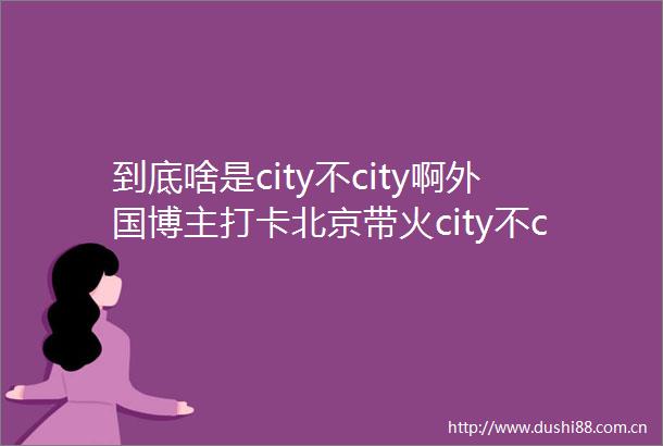 到底啥是city不city啊外国博主打卡北京带火city不city