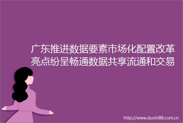 广东推进数据要素市场化配置改革亮点纷呈畅通数据共享流通和交易全流程
