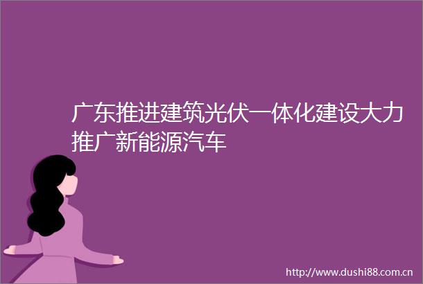 广东推进建筑光伏一体化建设大力推广新能源汽车