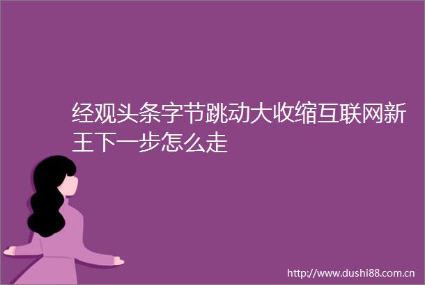 经观头条字节跳动大收缩互联网新王下一步怎么走