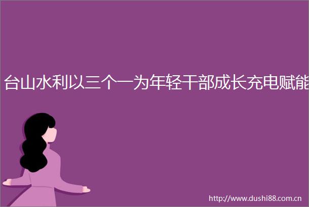 台山水利以三个一为年轻成长充电赋能