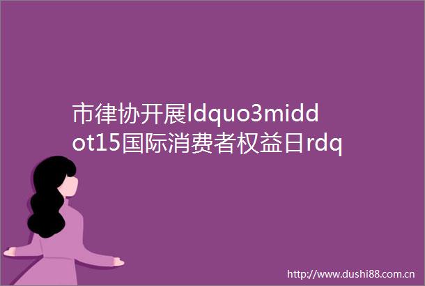 市律协开展ldquo3middot15国际消费者权益日rdquo系列公益普法宣传活动