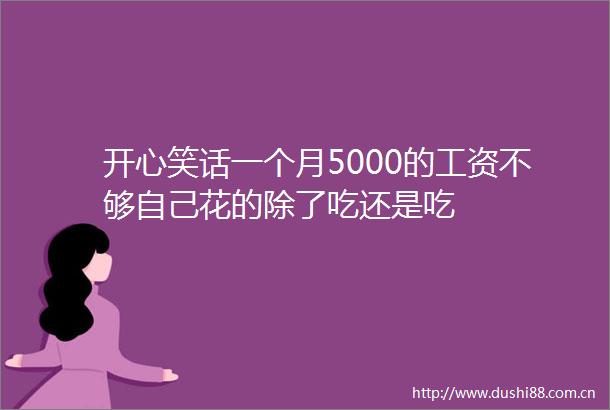 开心笑话一个月5000的工资不够自己花的除了吃还是吃