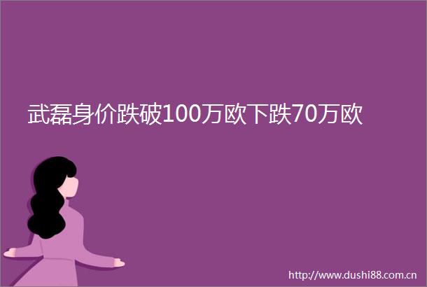 武磊身价跌破100万欧下跌70万欧