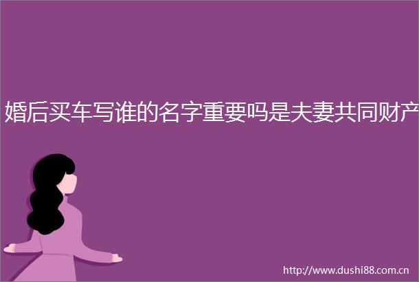 婚后买车写谁的名字重要吗是夫妻共同财产