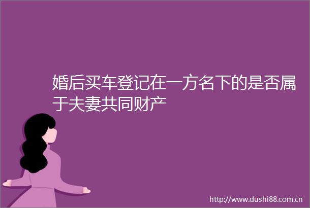 婚后买车登记在一方名下的是否属于夫妻共同财产
