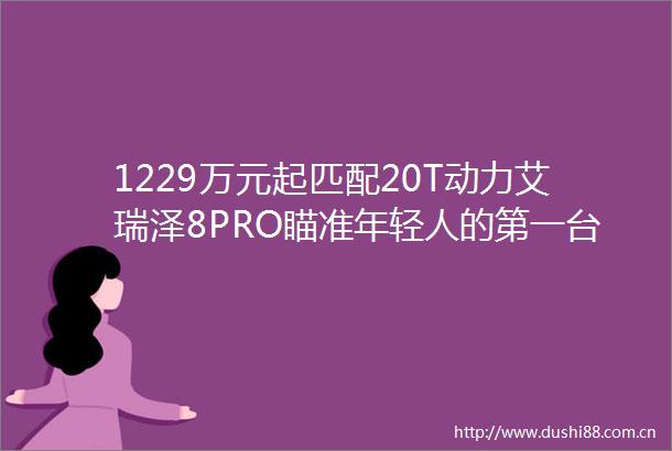 1229万元起匹配20T动力艾瑞泽8PRO瞄准年轻人的第一台性能家轿