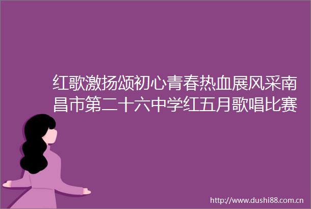 红歌激扬颂初心青春热血展风采南昌市第二十六中学红五月歌唱比赛唱响爱国强音