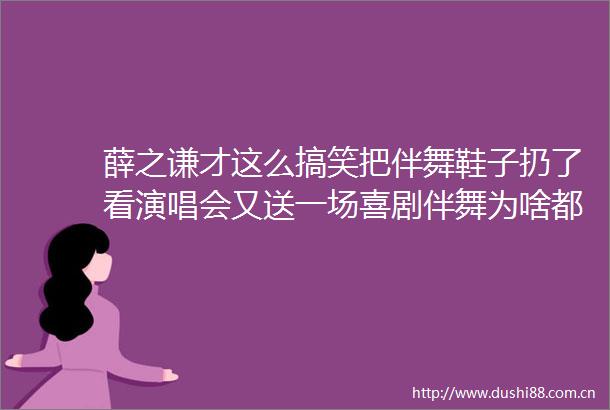 薛之谦才这么搞笑把伴舞鞋子扔了看演唱会又送一场喜剧伴舞为啥都宠他