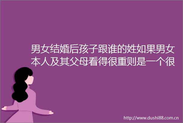 男女结婚后孩子跟谁的姓如果男女本人及其父母看得很重则是一个很现实的问题
