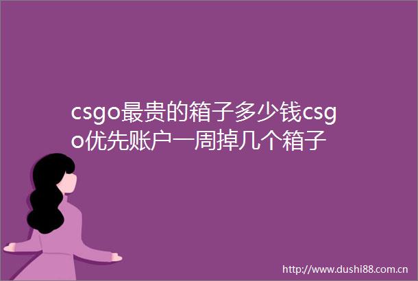csgo最贵的箱子多少钱csgo优先账户一周掉几个箱子