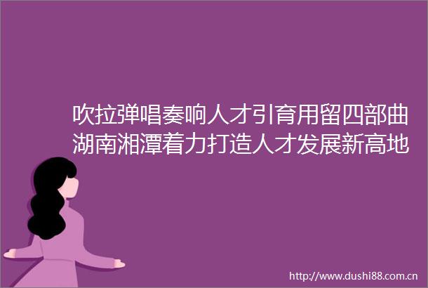 吹拉弹唱奏响人才引育用留四部曲湖南湘潭着力打造人才发展新高地