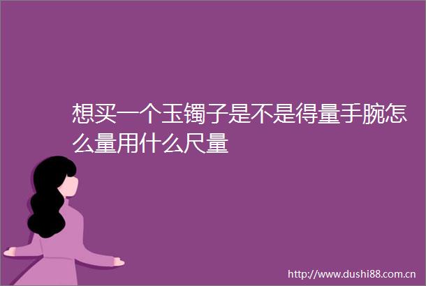 想买一个玉镯子是不是得量手腕怎么量用什么尺量