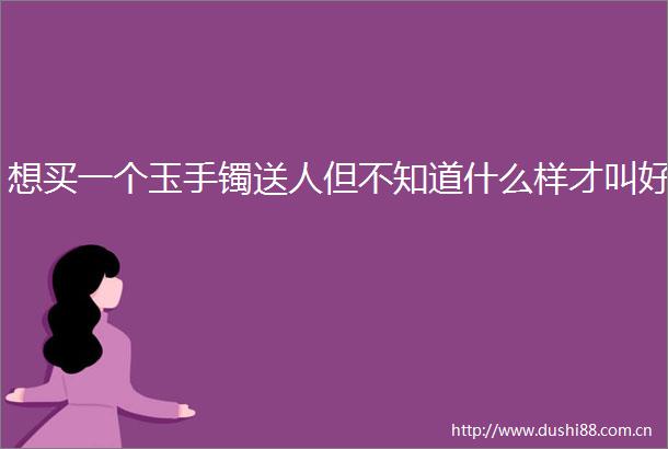 想买一个玉手镯送人但不知道什么样才叫好