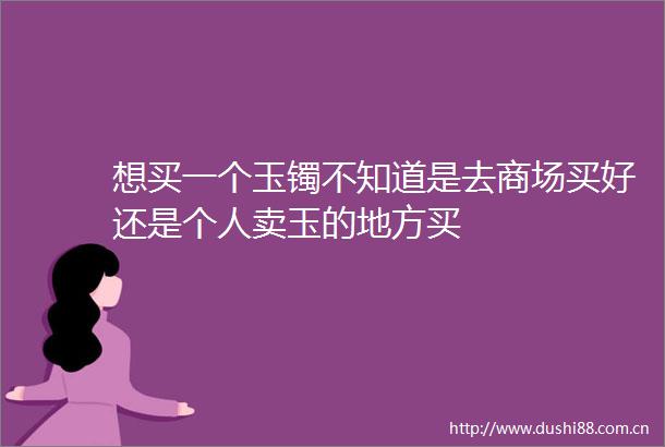 想买一个玉镯不知道是去商场买好还是个人卖玉的地方买