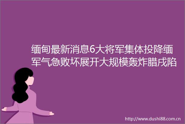 缅甸最新消息6大将军集体投降缅军气急败坏展开大规模轰炸腊戌陷入险境