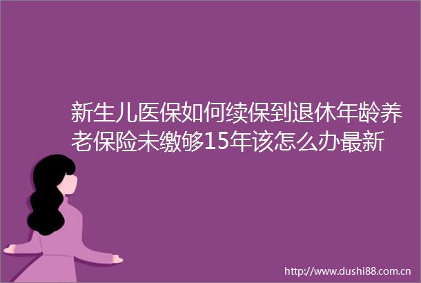新生儿医保如何续保到退休年龄养老保险未缴够15年该怎么办最新答疑