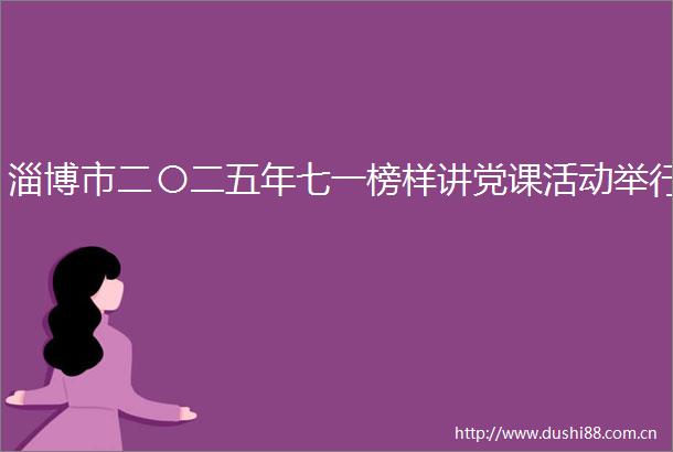 淄博市二〇二五年七一榜样讲党课活动举行