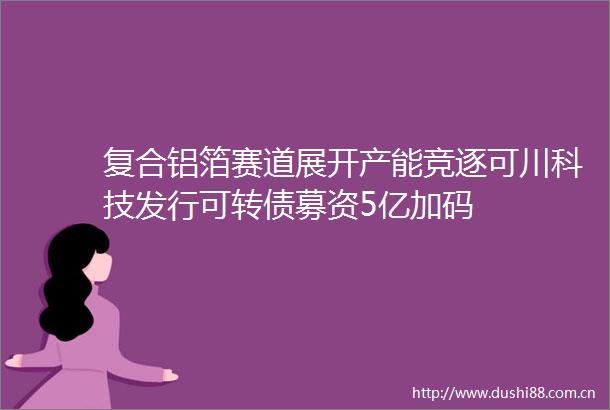 复合铝箔赛道展开产能竞逐可川科技发行可转债募资5亿加码