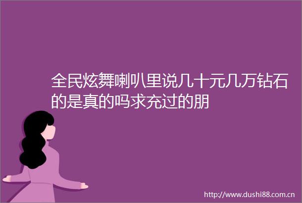 全民炫舞喇叭里说几十元几万钻石的是真的吗求充过的朋