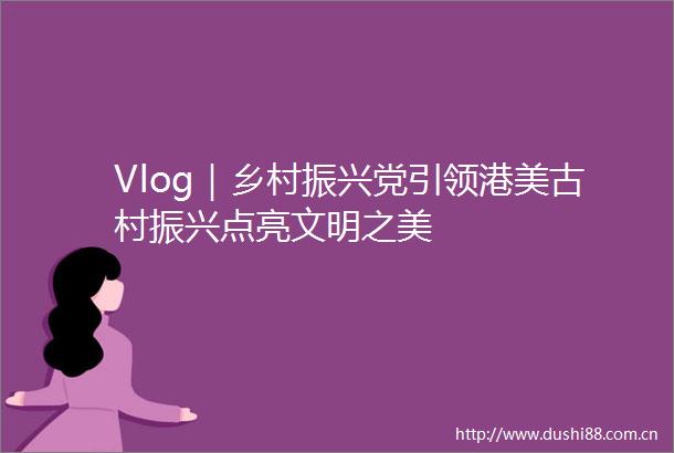 Vlog｜乡村振兴党引领港美古村振兴点亮文明之美