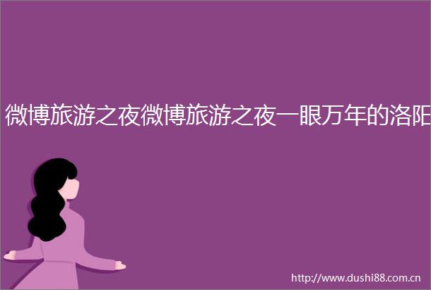 微博旅游之夜微博旅游之夜一眼万年的洛阳