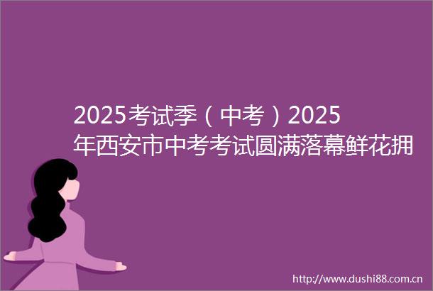 2025考试季（中考）2025年西安市中考考试圆满落幕鲜花拥抱送给为梦想而奋笔疾书的少年们