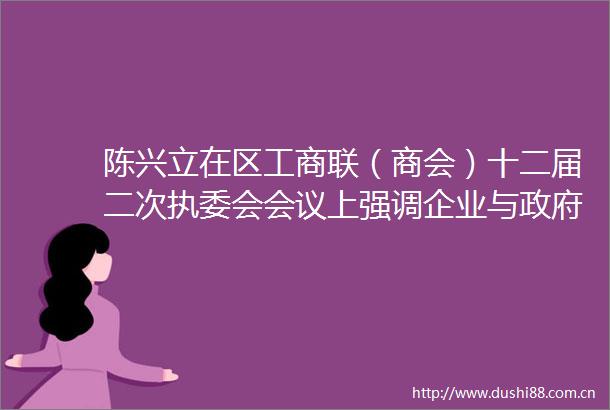 陈兴立在区工商联（商会）十二届二次执委会会议上强调企业与要同心共力推动高质量发展