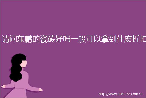 请问东鹏的瓷砖好吗一般可以拿到什麽折扣