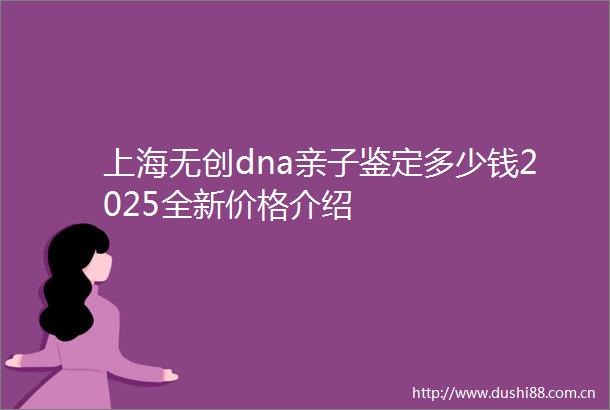 上海无创dna亲子鉴定多少钱2025全新价格介绍