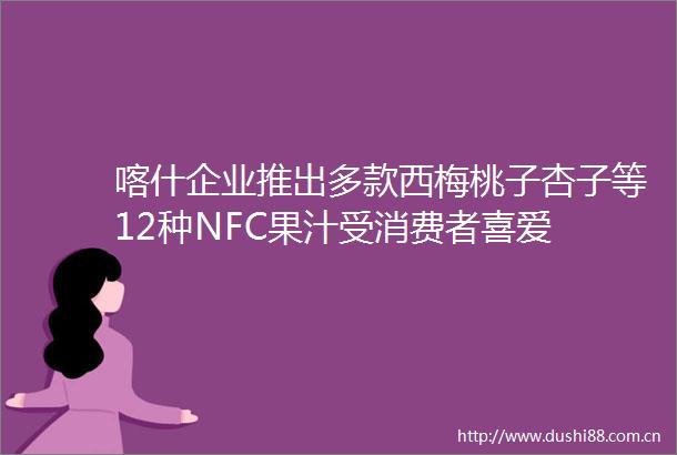喀什企业推出多款西梅桃子杏子等12种NFC果汁受消费者喜爱