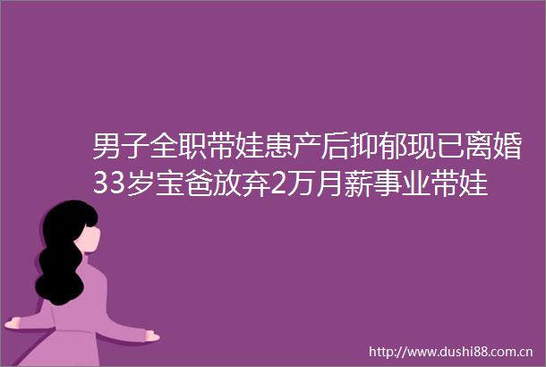 男子全职带娃患产后抑郁现已离婚33岁宝爸放弃2万月薪事业带娃称我一个男人竟然得了产后抑郁