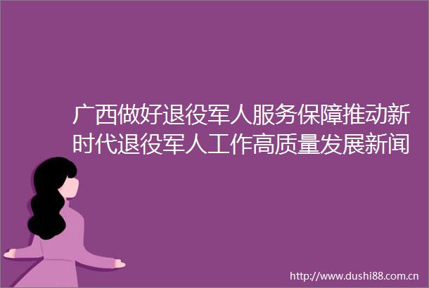 广西做好退役军人服务保障推动新时代退役军人工作高质量发展新闻发布会