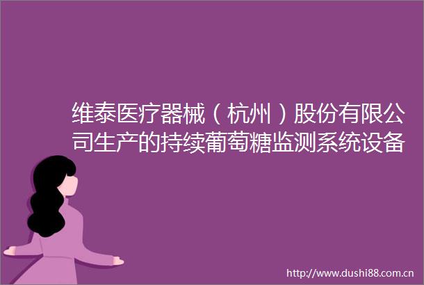 维泰医疗器械（杭州）股份有限公司生产的持续葡萄糖监测系统设备获批上市
