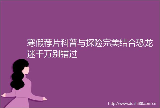 寒假荐片科普与探险完美结合恐龙迷千万别错过