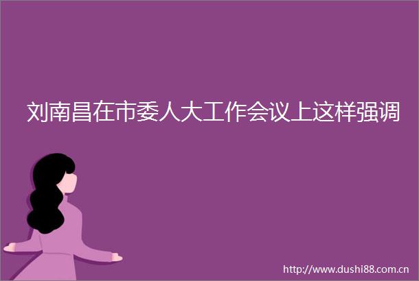 刘南昌在市委人大工作会议上这样强调