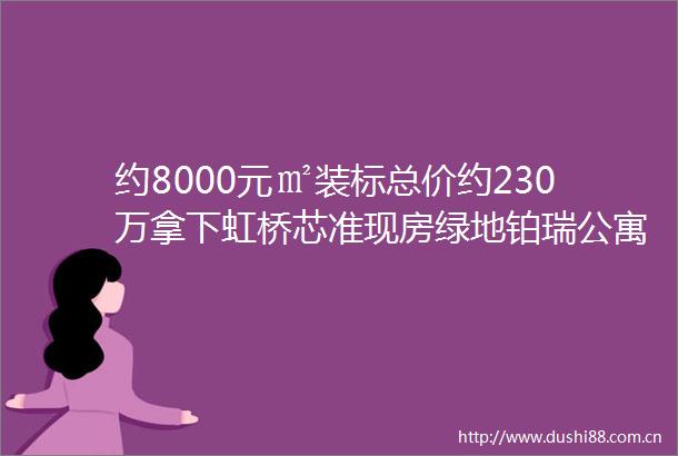 约8000元㎡装标总价约230万拿下虹桥芯准现房绿地铂瑞公寓推门即国展看中即买