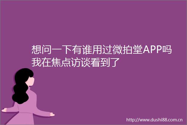 想问一下有谁用过微拍堂APP吗我在焦点访谈看到了