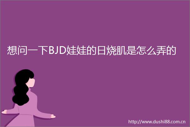 想问一下BJD娃娃的日烧肌是怎么弄的
