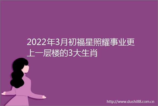 2022年3月初福星照耀事业更上一层楼的3大生肖