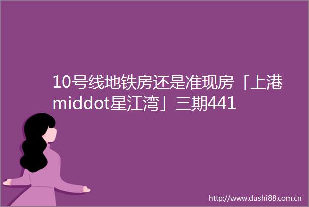 10号线地铁房还是准现房「上港middot星江湾」三期441套收官房源错过不再
