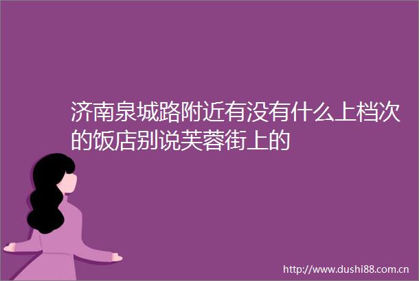 济南泉城路附近有没有什么上档次的饭店别说芙蓉街上的