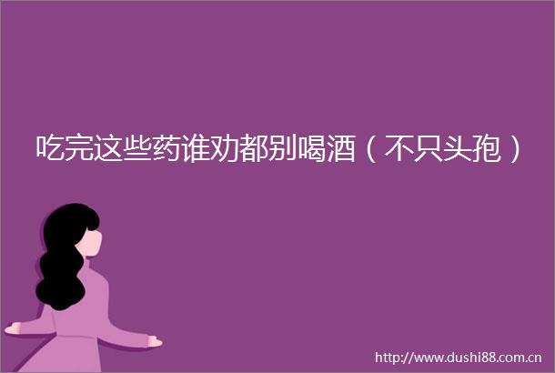 吃完这些药谁劝都别喝酒（不只头孢）