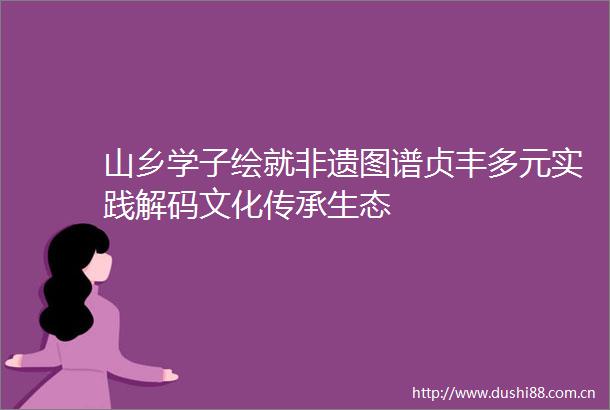 山乡学子绘就非遗图谱贞丰多元实践解码文化传承生态