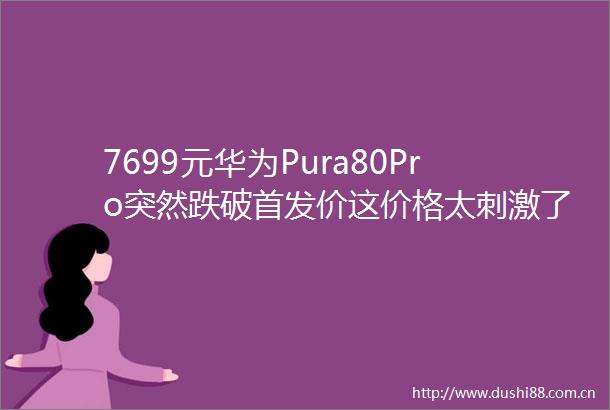 7699元华为Pura80Pro突然跌破首发价这价格太刺激了