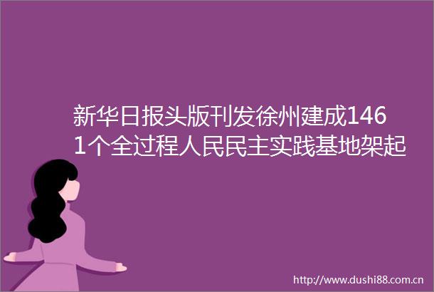 新华日报头版刊发徐州建成1461个全过程民主实践基地架起连心桥办好民生事