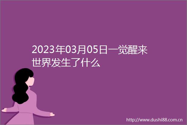 2023年03月05日一觉醒来世界发生了什么