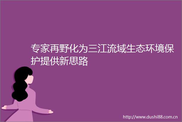 专家再野化为三江流域生态环境保护提供新思路