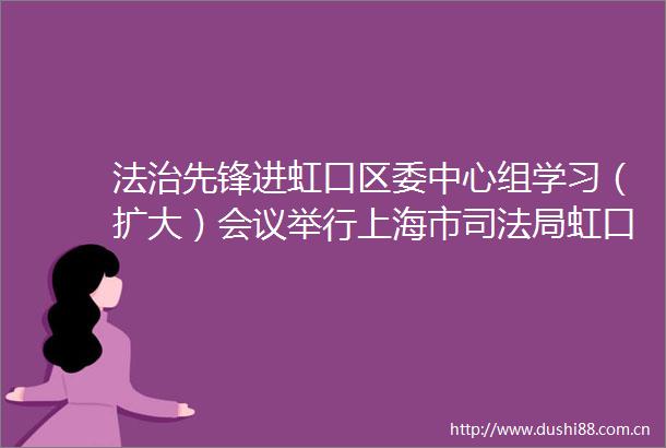 法治先锋进虹口区委中心组学习（扩大）会议举行上海市司法局虹口区法治先锋
